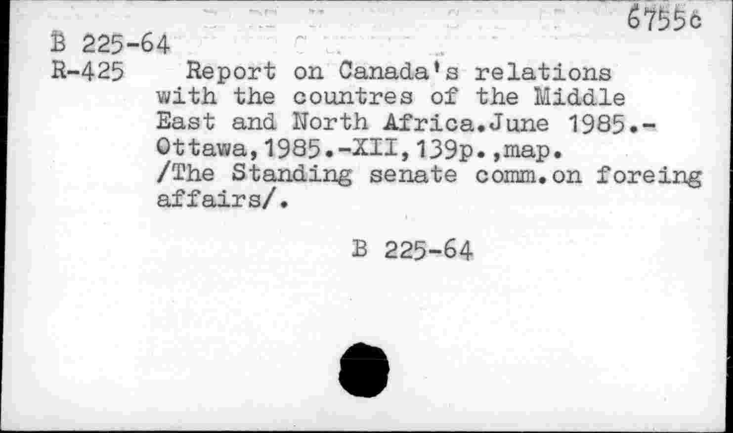 ﻿67^6
225-64	~ .
R-425 Report on Canada’s relations with the countres of the Middle East and North Africa.June 1985.-Ottawa,1985.-XII,139p.»map.
/The Standing senate comm.on foreing affairs/.
B 225-64